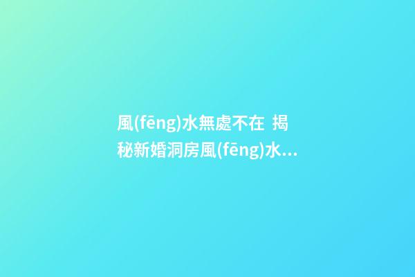 風(fēng)水無處不在  揭秘新婚洞房風(fēng)水禁忌